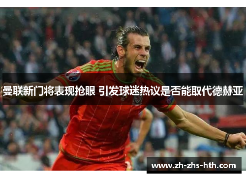 曼联新门将表现抢眼 引发球迷热议是否能取代德赫亚